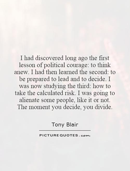 I had discovered long ago the first lesson of political courage: to think anew. I had then learned the second: to be prepared to lead and to decide. I was now studying the third: how to take the calculated risk. I was going to alienate some people, like it or not. The moment you decide, you divide Picture Quote #1