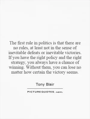 The first rule in politics is that there are no rules, at least not in the sense of inevitable defeats or inevitable victories. If you have the right policy and the right strategy, you always have a chance of winning. Without them, you can lose no matter how certain the victory seems Picture Quote #1