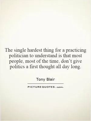 The single hardest thing for a practicing politician to understand is that most people, most of the time, don’t give politics a first thought all day long Picture Quote #1