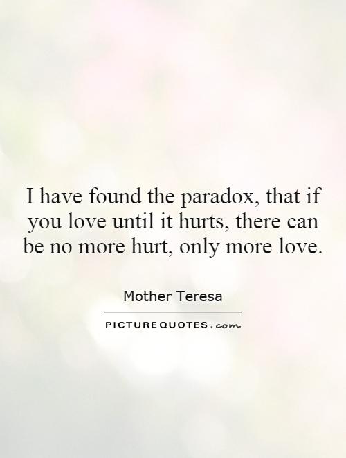 I have found the paradox, that if you love until it hurts, there can be no more hurt, only more love Picture Quote #1