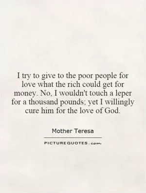 I try to give to the poor people for love what the rich could get for money. No, I wouldn't touch a leper for a thousand pounds; yet I willingly cure him for the love of God Picture Quote #1
