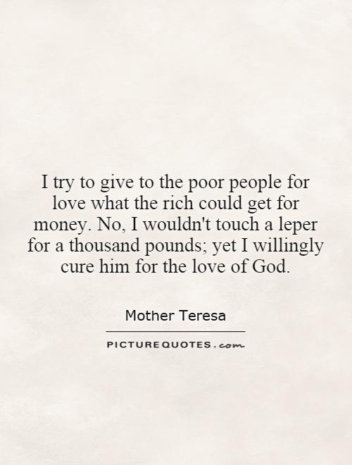 I try to give to the poor people for love what the rich could get for money. No, I wouldn't touch a leper for a thousand pounds; yet I willingly cure him for the love of God Picture Quote #1