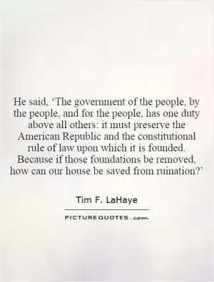 He said, ‘The government of the people, by the people, and for the people, has one duty above all others: it must preserve the American Republic and the constitutional rule of law upon which it is founded. Because if those foundations be removed, how can our house be saved from ruination?’ Picture Quote #1
