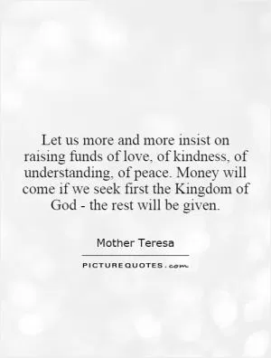 Let us more and more insist on raising funds of love, of kindness, of understanding, of peace. Money will come if we seek first the Kingdom of God - the rest will be given Picture Quote #1