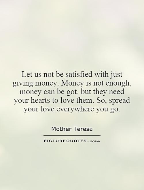 Let us not be satisfied with just giving money. Money is not enough, money can be got, but they need your hearts to love them. So, spread your love everywhere you go Picture Quote #1