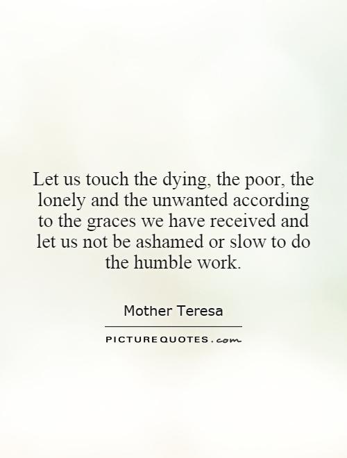 Let us touch the dying, the poor, the lonely and the unwanted according to the graces we have received and let us not be ashamed or slow to do the humble work Picture Quote #1