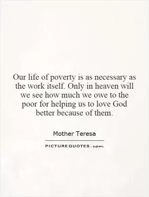 Our life of poverty is as necessary as the work itself. Only in heaven will we see how much we owe to the poor for helping us to love God better because of them Picture Quote #1