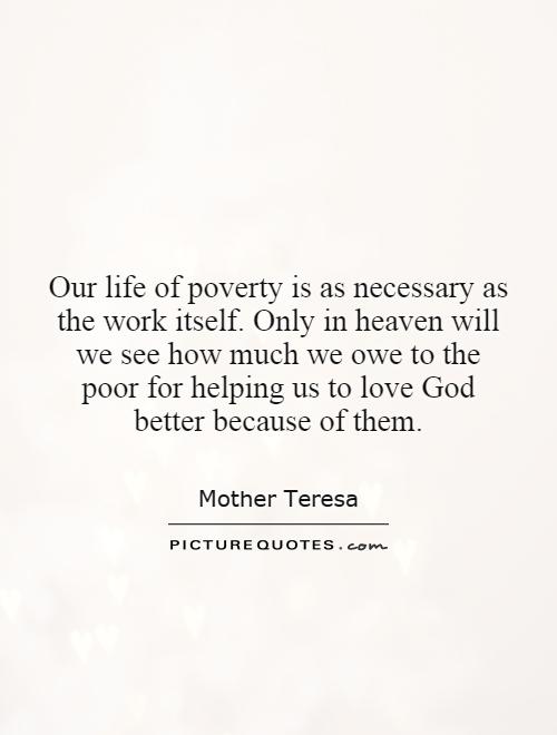 Our life of poverty is as necessary as the work itself. Only in heaven will we see how much we owe to the poor for helping us to love God better because of them Picture Quote #1