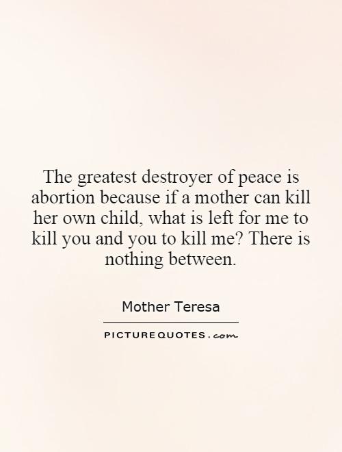 The greatest destroyer of peace is abortion because if a mother can kill her own child, what is left for me to kill you and you to kill me? There is nothing between Picture Quote #1