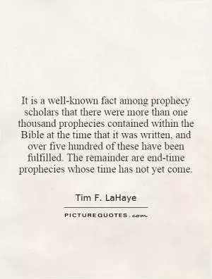 It is a well-known fact among prophecy scholars that there were more than one thousand prophecies contained within the Bible at the time that it was written, and over five hundred of these have been fulfilled. The remainder are end-time prophecies whose time has not yet come Picture Quote #1