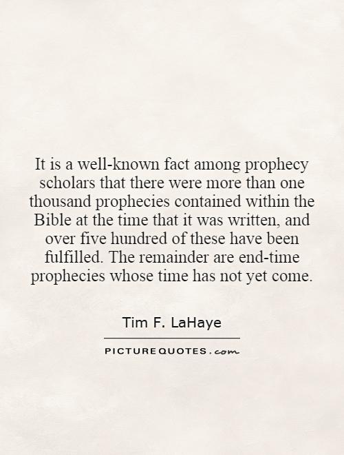 It is a well-known fact among prophecy scholars that there were more than one thousand prophecies contained within the Bible at the time that it was written, and over five hundred of these have been fulfilled. The remainder are end-time prophecies whose time has not yet come Picture Quote #1