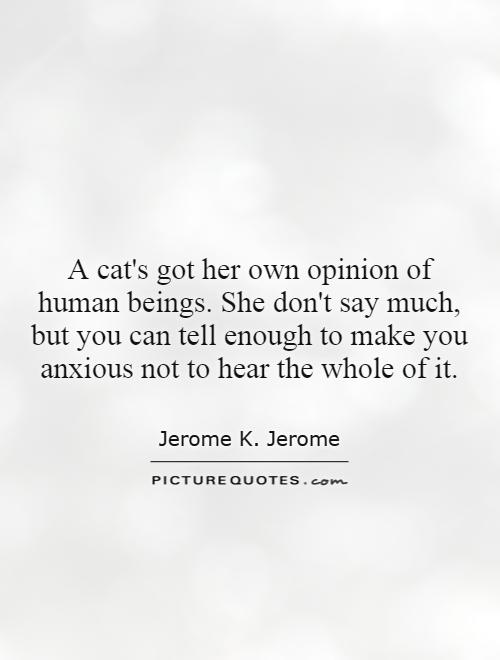 A cat's got her own opinion of human beings. She don't say much, but you can tell enough to make you anxious not to hear the whole of it Picture Quote #1
