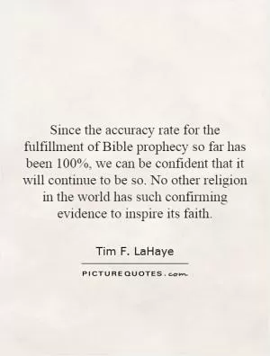 Since the accuracy rate for the fulfillment of Bible prophecy so far has been 100%, we can be confident that it will continue to be so. No other religion in the world has such confirming evidence to inspire its faith Picture Quote #1