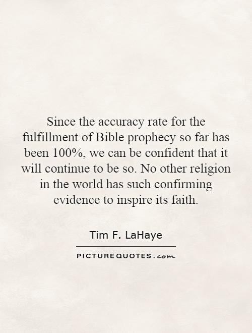 Since the accuracy rate for the fulfillment of Bible prophecy so far has been 100%, we can be confident that it will continue to be so. No other religion in the world has such confirming evidence to inspire its faith Picture Quote #1