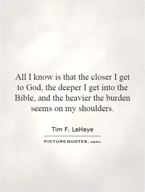 All I know is that the closer I get to God, the deeper I get into the Bible, and the heavier the burden seems on my shoulders Picture Quote #1