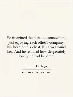 He imagined them sitting somewhere, just enjoying each other's company, her head on his chest, his arm around her. And he realized how desperately lonely he had become Picture Quote #1