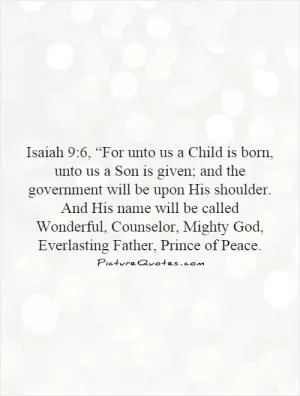Isaiah 9:6, “For unto us a Child is born, unto us a Son is given; and the government will be upon His shoulder. And His name will be called Wonderful, Counselor, Mighty God, Everlasting Father, Prince of Peace Picture Quote #1