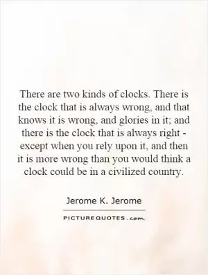 There are two kinds of clocks. There is the clock that is always wrong, and that knows it is wrong, and glories in it; and there is the clock that is always right - except when you rely upon it, and then it is more wrong than you would think a clock could be in a civilized country Picture Quote #1