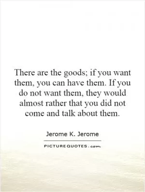 There are the goods; if you want them, you can have them. If you do not want them, they would almost rather that you did not come and talk about them Picture Quote #1