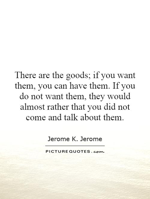 There are the goods; if you want them, you can have them. If you do not want them, they would almost rather that you did not come and talk about them Picture Quote #1