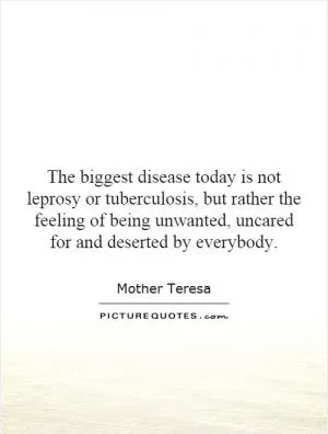 The biggest disease today is not leprosy or tuberculosis, but rather the feeling of being unwanted, uncared for and deserted by everybody Picture Quote #1