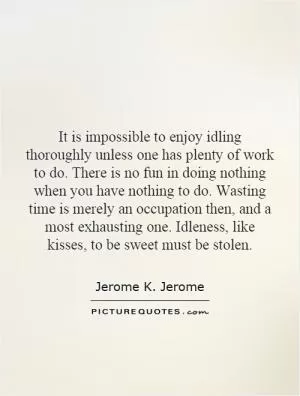 It is impossible to enjoy idling thoroughly unless one has plenty of work to do. There is no fun in doing nothing when you have nothing to do. Wasting time is merely an occupation then, and a most exhausting one. Idleness, like kisses, to be sweet must be stolen Picture Quote #1