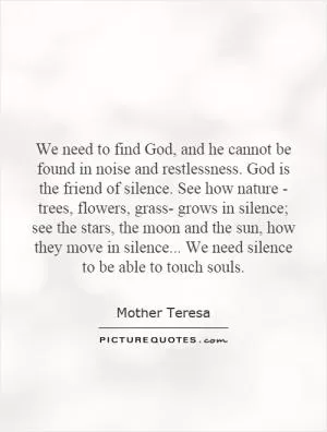 We need to find God, and he cannot be found in noise and restlessness. God is the friend of silence. See how nature - trees, flowers, grass- grows in silence; see the stars, the moon and the sun, how they move in silence... We need silence to be able to touch souls Picture Quote #1
