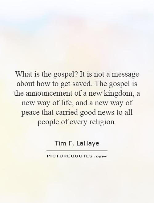 What is the gospel? It is not a message about how to get saved. The gospel is the announcement of a new kingdom, a new way of life, and a new way of peace that carried good news to all people of every religion Picture Quote #1