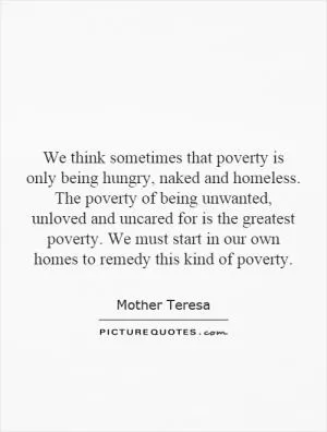We think sometimes that poverty is only being hungry, naked and homeless. The poverty of being unwanted, unloved and uncared for is the greatest poverty. We must start in our own homes to remedy this kind of poverty Picture Quote #1