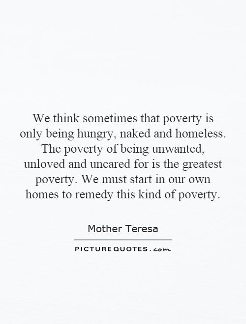 We think sometimes that poverty is only being hungry, naked and homeless. The poverty of being unwanted, unloved and uncared for is the greatest poverty. We must start in our own homes to remedy this kind of poverty Picture Quote #1