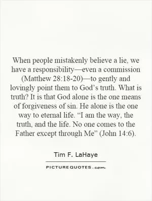 When people mistakenly believe a lie, we have a responsibility—even a commission (Matthew 28:18-20)—to gently and lovingly point them to God’s truth. What is truth? It is that God alone is the one means of forgiveness of sin. He alone is the one way to eternal life. “I am the way, the truth, and the life. No one comes to the Father except through Me” (John 14:6) Picture Quote #1