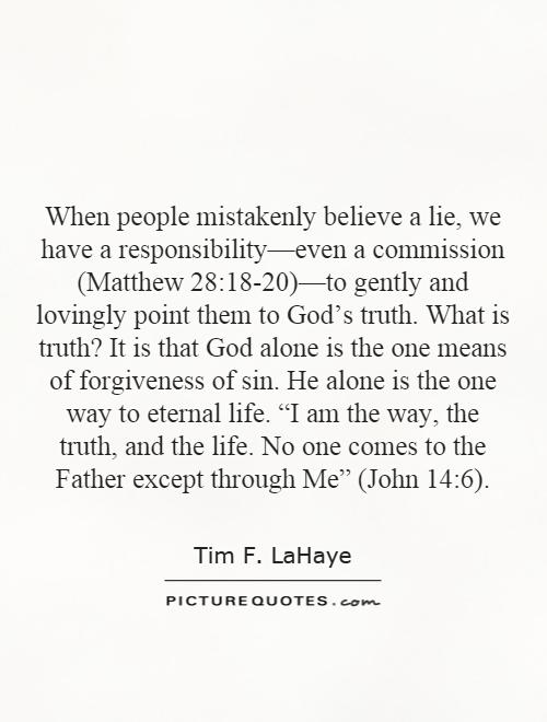 When people mistakenly believe a lie, we have a responsibility—even a commission (Matthew 28:18-20)—to gently and lovingly point them to God's truth. What is truth? It is that God alone is the one means of forgiveness of sin. He alone is the one way to eternal life. “I am the way, the truth, and the life. No one comes to the Father except through Me” (John 14:6) Picture Quote #1
