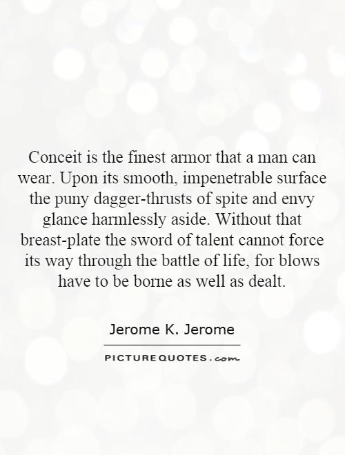 Conceit is the finest armor that a man can wear. Upon its smooth, impenetrable surface the puny dagger-thrusts of spite and envy glance harmlessly aside. Without that breast-plate the sword of talent cannot force its way through the battle of life, for blows have to be borne as well as dealt Picture Quote #1