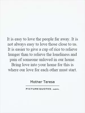 It is easy to love the people far away. It is not always easy to love those close to us. It is easier to give a cup of rice to relieve hunger than to relieve the loneliness and pain of someone unloved in our home. Bring love into your home for this is where our love for each other must start Picture Quote #1