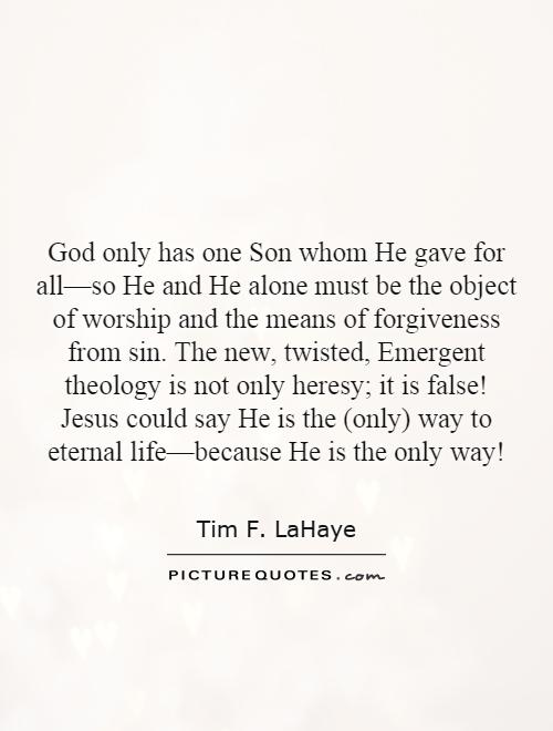 God only has one Son whom He gave for all—so He and He alone must be the object of worship and the means of forgiveness from sin. The new, twisted, Emergent theology is not only heresy; it is false! Jesus could say He is the (only) way to eternal life—because He is the only way! Picture Quote #1