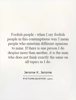 Foolish people - when I say foolish people in this contemptuous way I mean people who entertain different opinions to mine. If there is one person I do despise more than another, it is the man who does not think exactly the same on all topics as I do Picture Quote #1