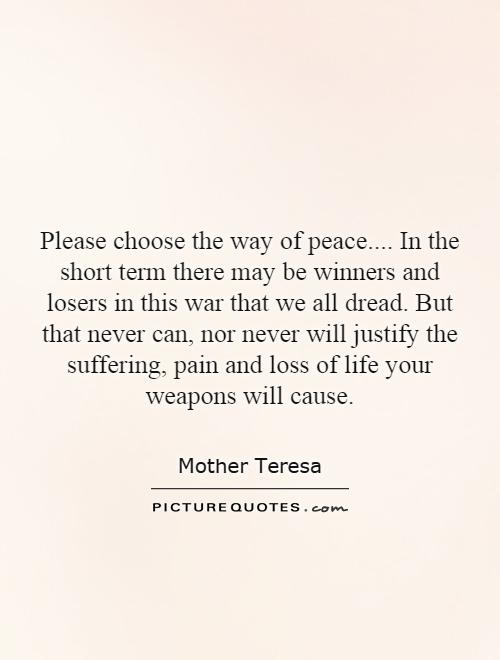Please choose the way of peace....  In the short term there may be winners and losers in this war that we all dread. But that never can, nor never will justify the suffering, pain and loss of life your weapons will cause Picture Quote #1