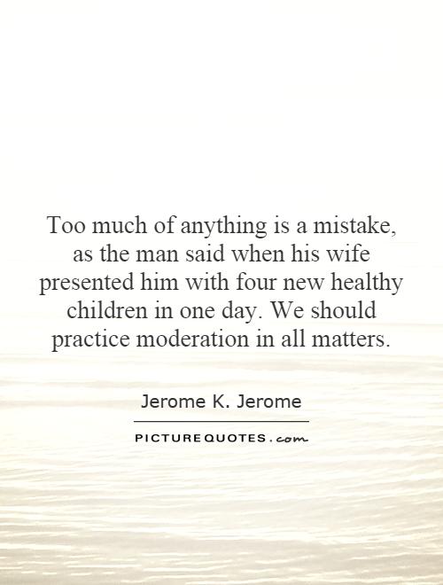 Too much of anything is a mistake, as the man said when his wife presented him with four new healthy children in one day. We should practice moderation in all matters Picture Quote #1