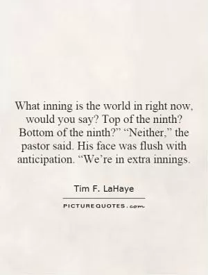 What inning is the world in right now, would you say? Top of the ninth? Bottom of the ninth?” “Neither,” the pastor said. His face was flush with anticipation. “We’re in extra innings Picture Quote #1