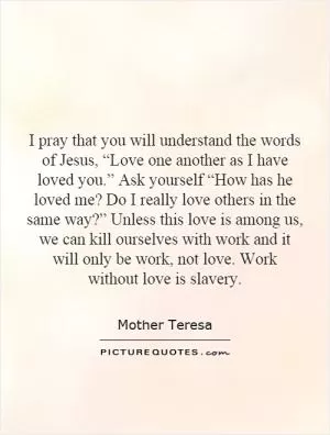I pray that you will understand the words of Jesus, “Love one another as I have loved you.” Ask yourself “How has he loved me? Do I really love others in the same way?” Unless this love is among us, we can kill ourselves with work and it will only be work, not love. Work without love is slavery Picture Quote #1