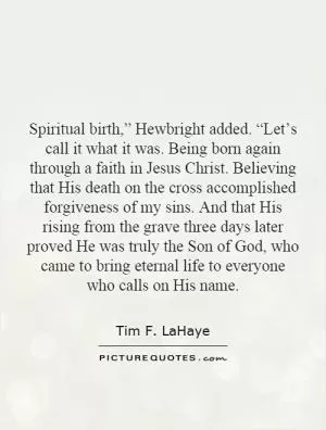Spiritual birth,” Hewbright added. “Let’s call it what it was. Being born again through a faith in Jesus Christ. Believing that His death on the cross accomplished forgiveness of my sins. And that His rising from the grave three days later proved He was truly the Son of God, who came to bring eternal life to everyone who calls on His name Picture Quote #1