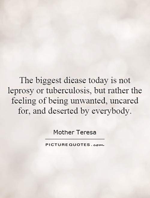 The biggest diease today is not leprosy or tuberculosis, but rather the feeling of being unwanted, uncared for, and deserted by everybody Picture Quote #1
