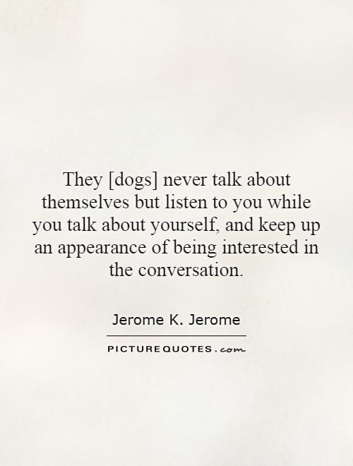 They [dogs] never talk about themselves but listen to you while you talk about yourself, and keep up an appearance of being interested in the conversation Picture Quote #1