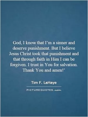 God, I know that I’m a sinner and deserve punishment. But I believe Jesus Christ took that punishment and that through faith in Him I can be forgiven. I trust in You for salvation. Thank You and amen!’ Picture Quote #1