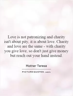Love is not patronizing and charity isn't about pity, it is about love. Charity and love are the same - with charity you give love, so don't just give money but reach out your hand instead Picture Quote #1