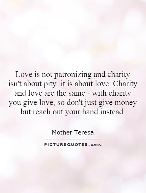 Love is not patronizing and charity isn't about pity, it is about love. Charity and love are the same - with charity you give love, so don't just give money but reach out your hand instead Picture Quote #1