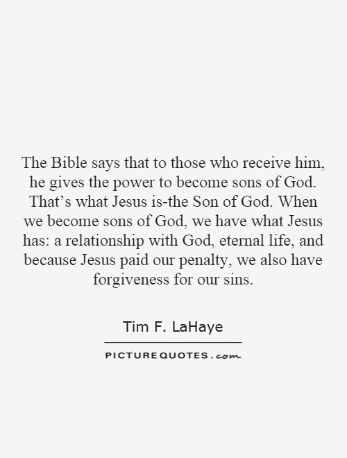 The Bible says that to those who receive him, he gives the power to become sons of God. That's what Jesus is-the Son of God. When we become sons of God, we have what Jesus has: a relationship with God, eternal life, and because Jesus paid our penalty, we also have forgiveness for our sins Picture Quote #1
