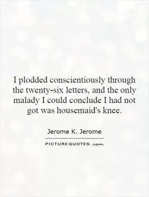 I plodded conscientiously through the twenty-six letters, and the only malady I could conclude I had not got was housemaid's knee Picture Quote #1