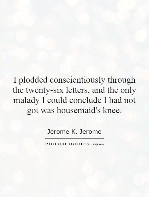 I plodded conscientiously through the twenty-six letters, and the only malady I could conclude I had not got was housemaid's knee Picture Quote #1
