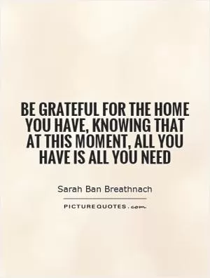 Be grateful for the home you have, knowing that at this moment, all you have is all you need Picture Quote #1
